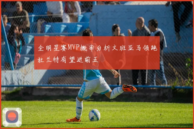 全明星赛MVP概率分析文班亚马领跑杜兰特有望进前五
