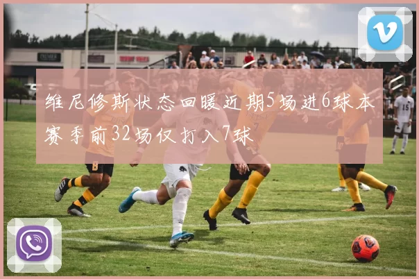 维尼修斯状态回暖近期5场进6球本赛季前32场仅打入7球