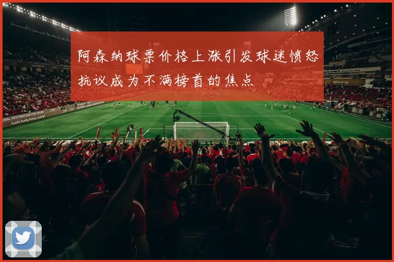 阿森纳球票价格上涨引发球迷愤怒抗议成为不满榜首的焦点