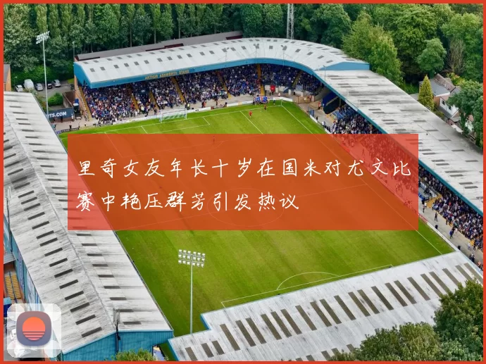 里奇女友年长十岁在国米对尤文比赛中艳压群芳引发热议