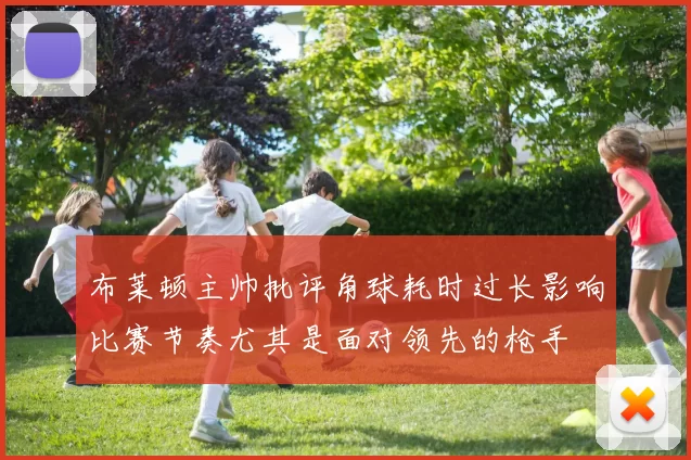 布莱顿主帅批评角球耗时过长影响比赛节奏尤其是面对领先的枪手
