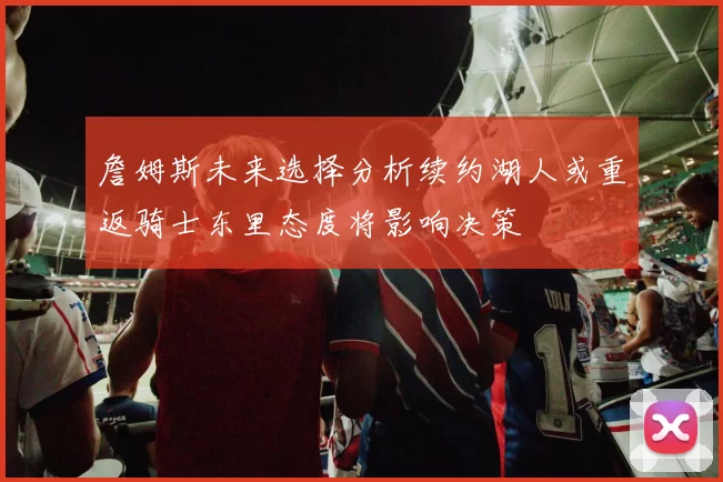 詹姆斯未来选择分析续约湖人或重返骑士东里态度将影响决策