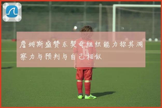 詹姆斯盛赞东契奇组织能力称其洞察力与预判与自己相似