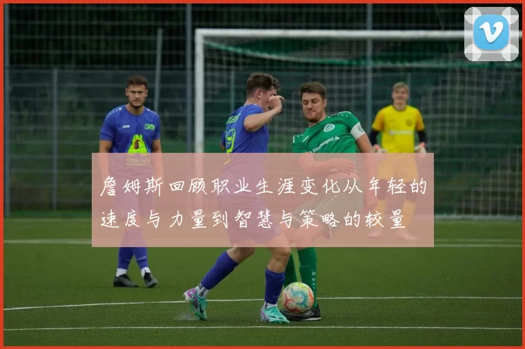 詹姆斯回顾职业生涯变化从年轻的速度与力量到智慧与策略的较量