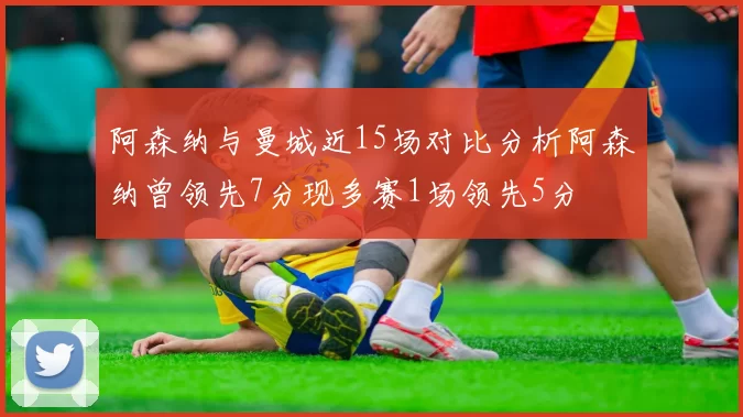 阿森纳与曼城近15场对比分析阿森纳曾领先7分现多赛1场领先5分