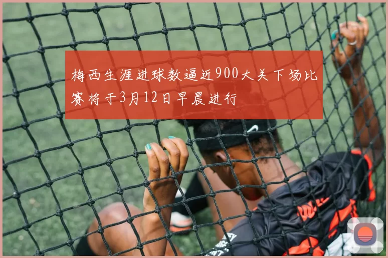 梅西生涯进球数逼近900大关下场比赛将于3月12日早晨进行
