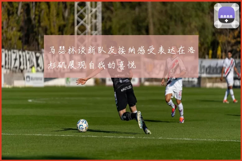 马瑟林谈新队友接纳感受表达在洛杉矶展现自我的喜悦