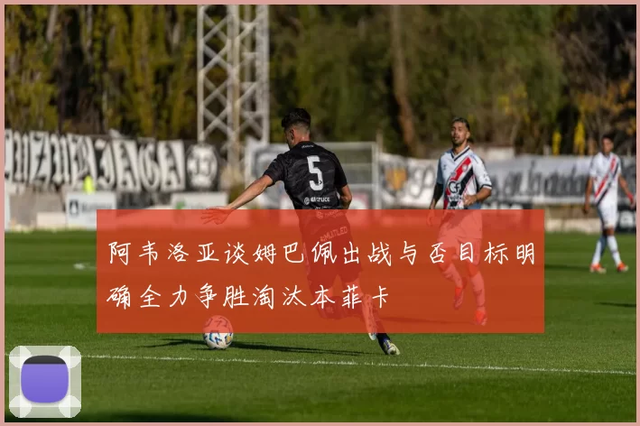 阿韦洛亚谈姆巴佩出战与否目标明确全力争胜淘汰本菲卡