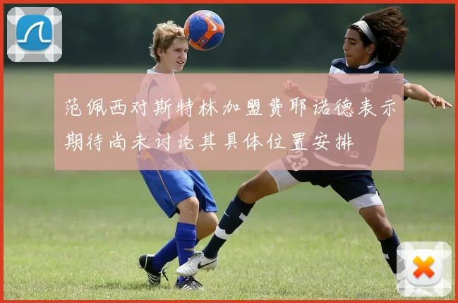 范佩西对斯特林加盟费耶诺德表示期待尚未讨论其具体位置安排
