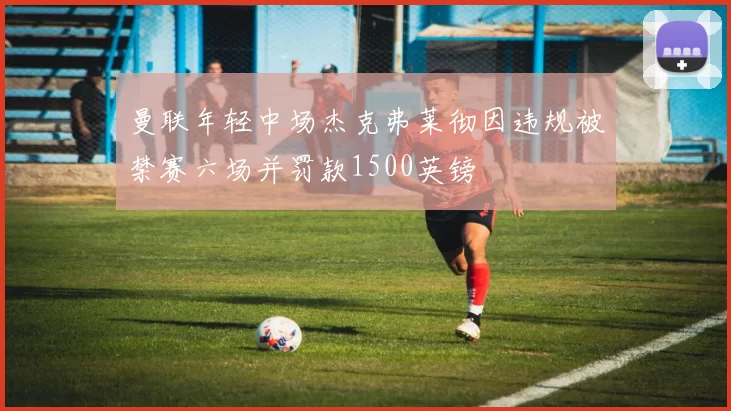曼联年轻中场杰克弗莱彻因违规被禁赛六场并罚款1500英镑