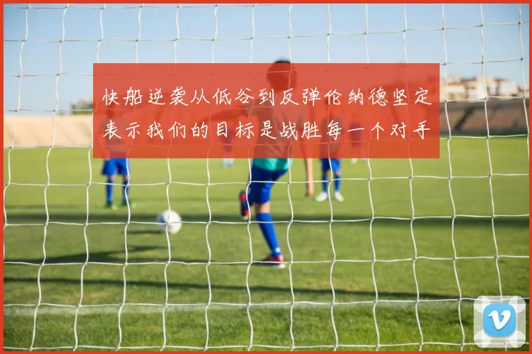 快船逆袭从低谷到反弹伦纳德坚定表示我们的目标是战胜每一个对手