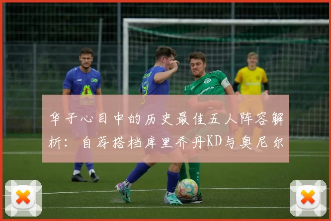 华子心目中的历史最佳五人阵容解析：自荐搭档库里乔丹KD与奥尼尔共襄盛举