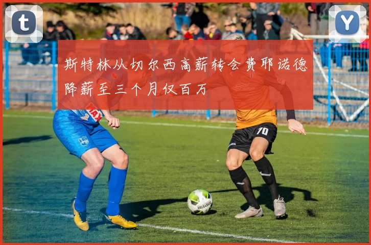 斯特林从切尔西高薪转会费耶诺德降薪至三个月仅百万