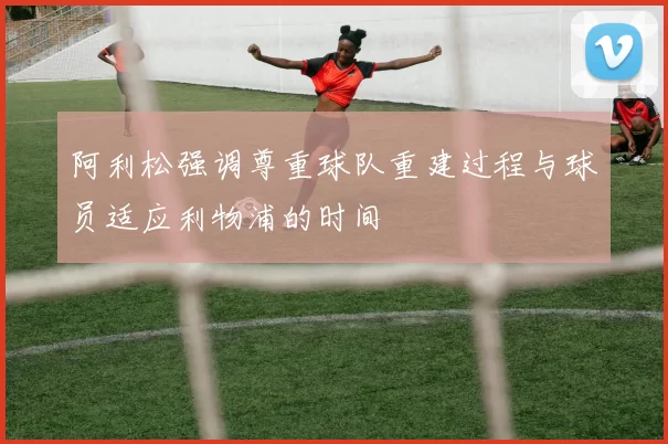 阿利松强调尊重球队重建过程与球员适应利物浦的时间