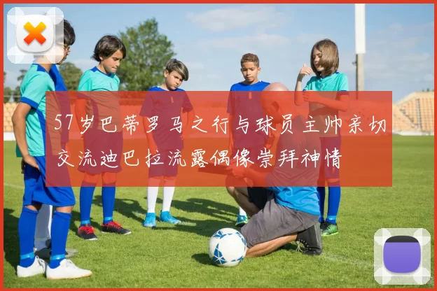 57岁巴蒂罗马之行与球员主帅亲切交流迪巴拉流露偶像崇拜神情