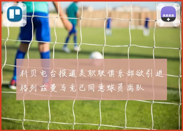 科贝电台报道美职联俱乐部欲引进格列兹曼马竞已同意球员离队