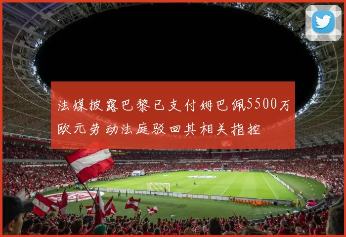 法媒披露巴黎已支付姆巴佩5500万欧元劳动法庭驳回其相关指控