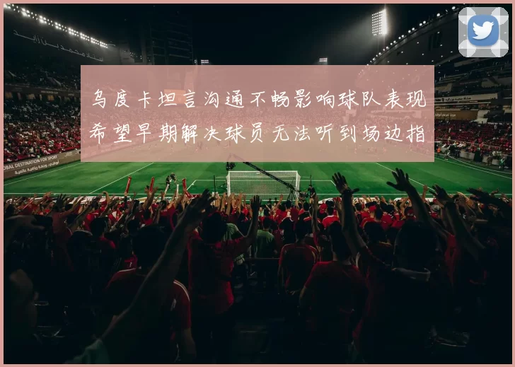 乌度卡坦言沟通不畅影响球队表现希望早期解决球员无法听到场边指令