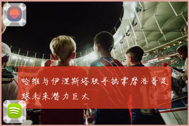 哈维与伊涅斯塔联手执掌摩洛哥足球未来潜力巨大