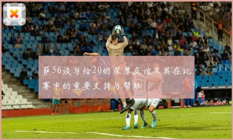 萨56谈与恰20的深厚友谊及其在比赛中的重要支持与帮助