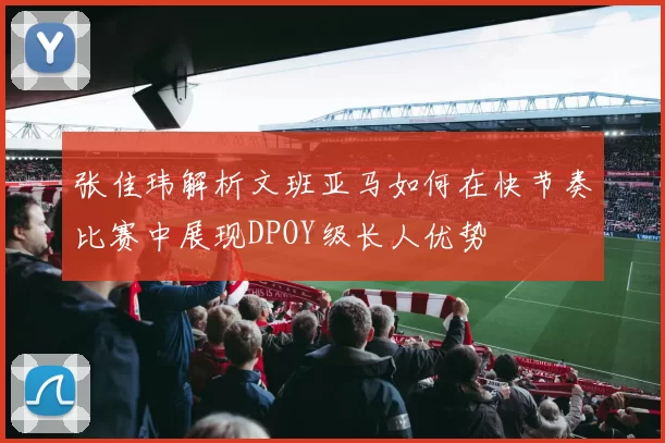 张佳玮解析文班亚马如何在快节奏比赛中展现DPOY级长人优势