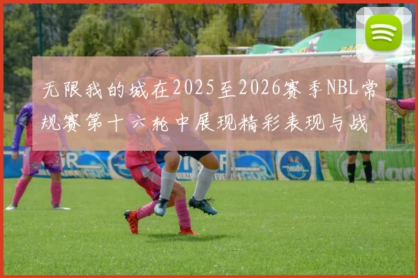 无限我的城在2025至2026赛季NBL常规赛第十六轮中展现精彩表现与战术分析